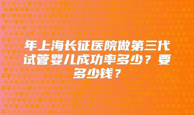 年上海长征医院做第三代试管婴儿成功率多少？要多少钱？