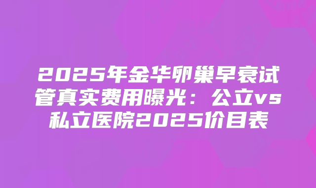 2025年金华卵巢早衰试管真实费用曝光：公立vs私立医院2025价目表