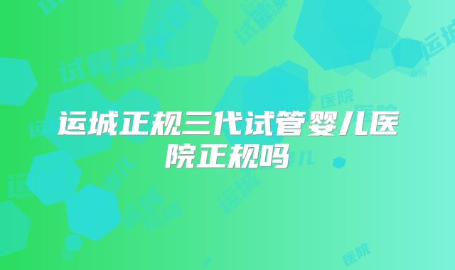 运城正规三代试管婴儿医院正规吗