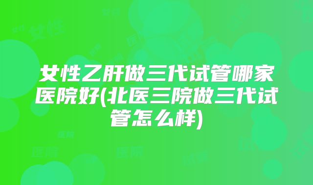 女性乙肝做三代试管哪家医院好(北医三院做三代试管怎么样)