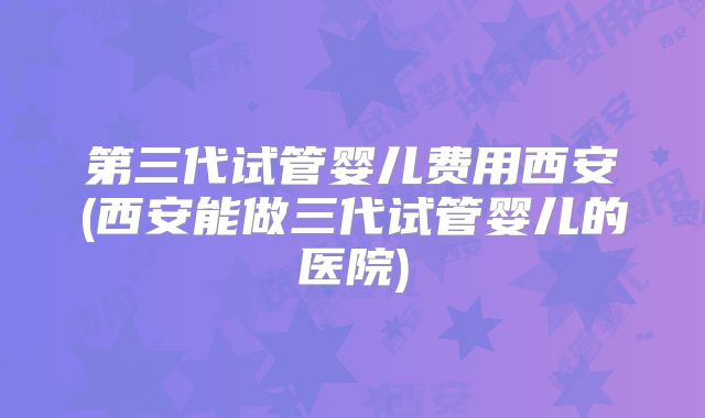 第三代试管婴儿费用西安(西安能做三代试管婴儿的医院)