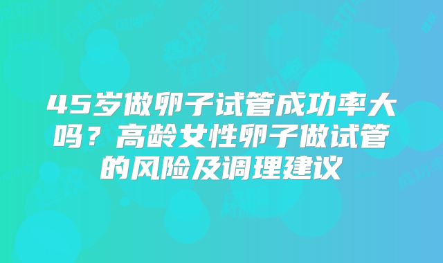 45岁做卵子试管成功率大吗？高龄女性卵子做试管的风险及调理建议
