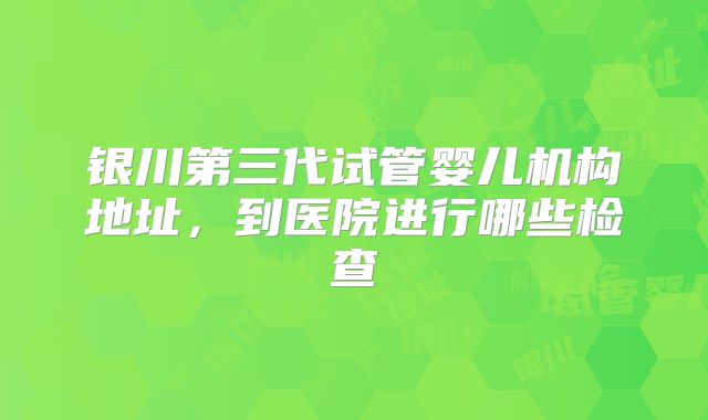 银川第三代试管婴儿机构地址,到医院进行哪些检查