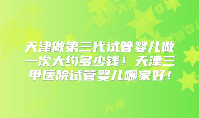 天津做第三代试管婴儿做一次大约多少钱！天津三甲医院试管婴儿哪家好！