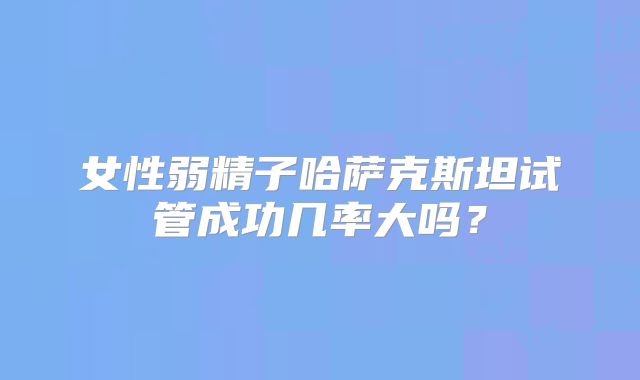 女性弱精子哈萨克斯坦试管成功几率大吗?
