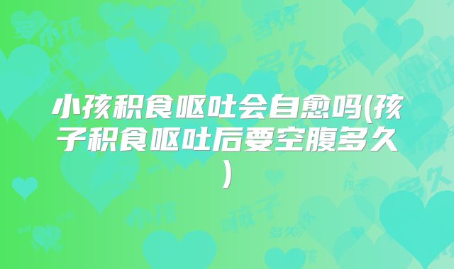 小孩积食呕吐会自愈吗(孩子积食呕吐后要空腹多久)
