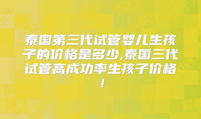泰国第三代试管婴儿生孩子的价格是多少,泰国三代试管高成功率生孩子价格！