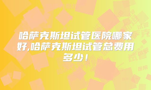 哈萨克斯坦试管医院哪家好,哈萨克斯坦试管总费用多少！