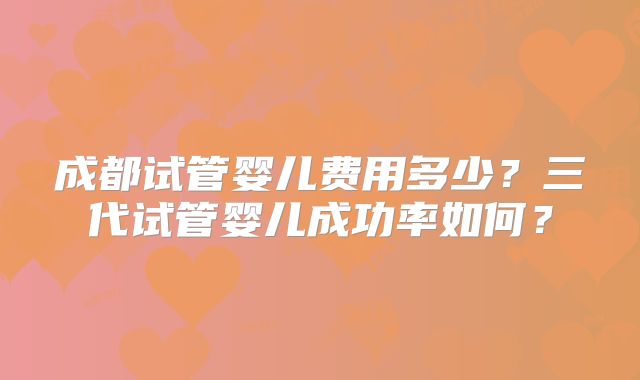 成都试管婴儿费用多少？三代试管婴儿成功率如何？