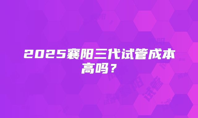 2025襄阳三代试管成本高吗?