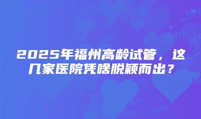 2025年福州高龄试管,这几家医院凭啥脱颖而出?