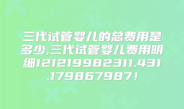 三代试管婴儿的总费用是多少,三代试管婴儿费用明细121219982311.431.179867987!