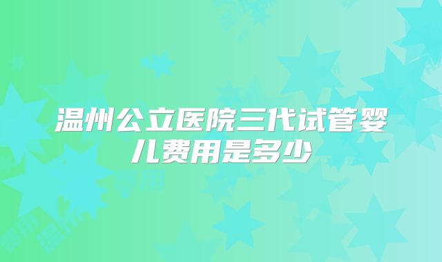 温州公立医院三代试管婴儿费用是多少