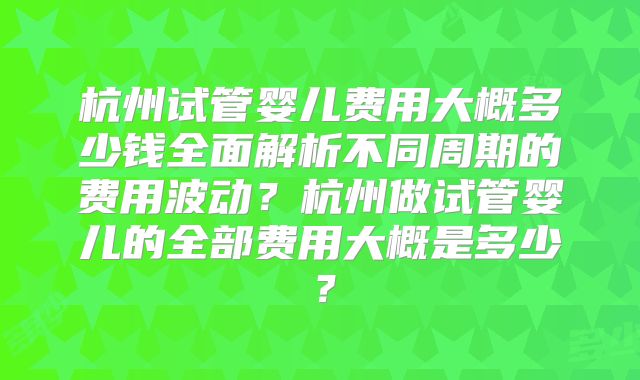 杭州试管婴儿费用大概多少钱全面解析不同周期的费用波动？杭州做试管婴儿的全部费用大概是多少？