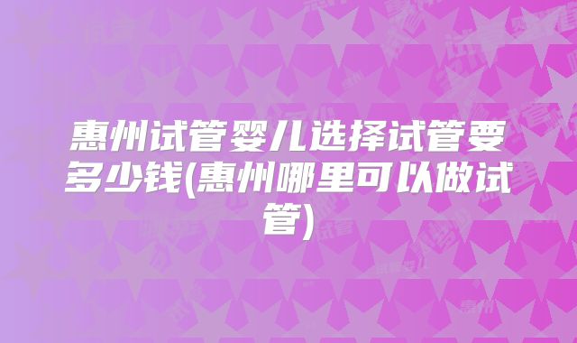 惠州试管婴儿选择试管要多少钱(惠州哪里可以做试管)