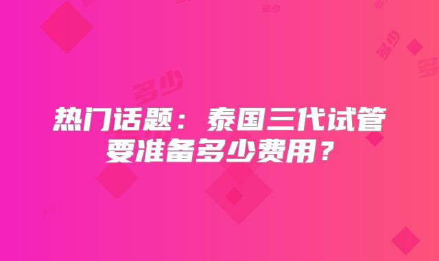 热门话题：泰国三代试管要准备多少费用？