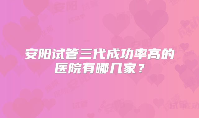 安阳试管三代成功率高的医院有哪几家?