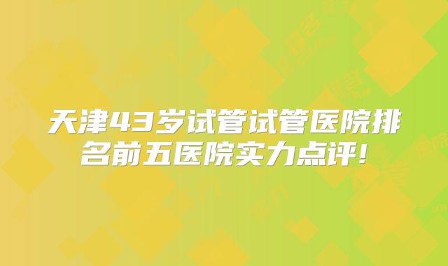 天津43岁试管试管医院排名前五医院实力点评!