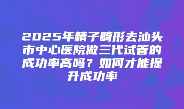 2025年精子畸形去汕头市中心医院做三代试管的成功率高吗？如何才能提升成功率