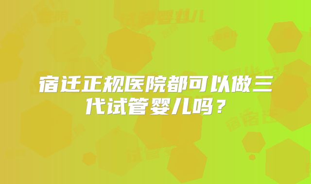 宿迁正规医院都可以做三代试管婴儿吗？