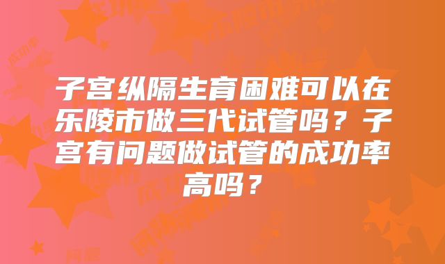 子宫纵隔生育困难可以在乐陵市做三代试管吗?子宫有问题做试管的成功率高吗?