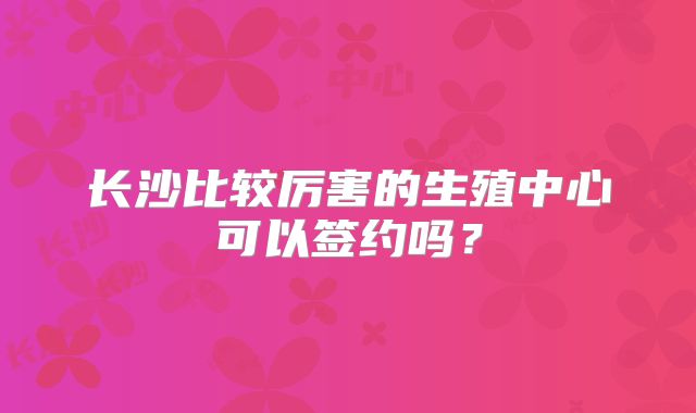 长沙比较厉害的生殖中心可以签约吗？