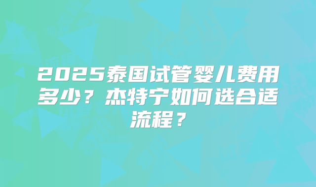 2025泰国试管婴儿费用多少？杰特宁如何选合适流程？