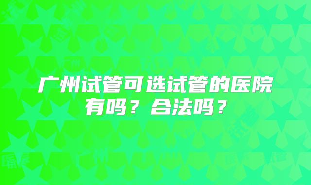 广州试管可选试管的医院有吗?合法吗?