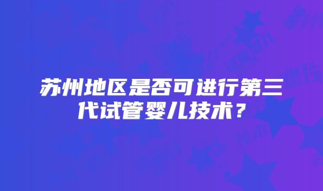 苏州地区是否可进行第三代试管婴儿技术？
