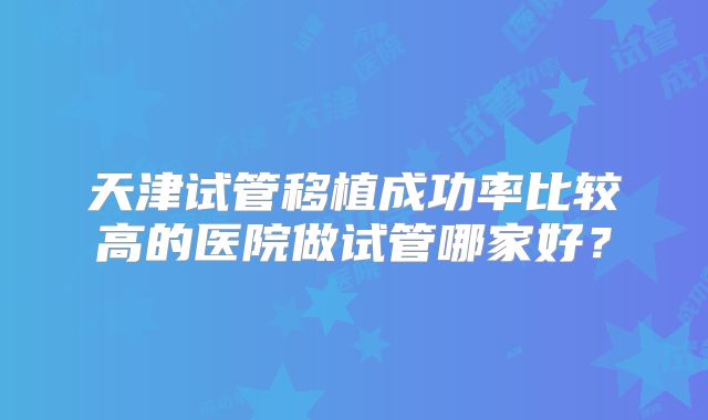 天津试管移植成功率比较高的医院做试管哪家好?