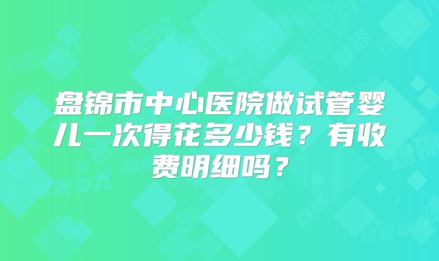 盘锦市中心医院做试管婴儿一次得花多少钱？有收费明细吗？