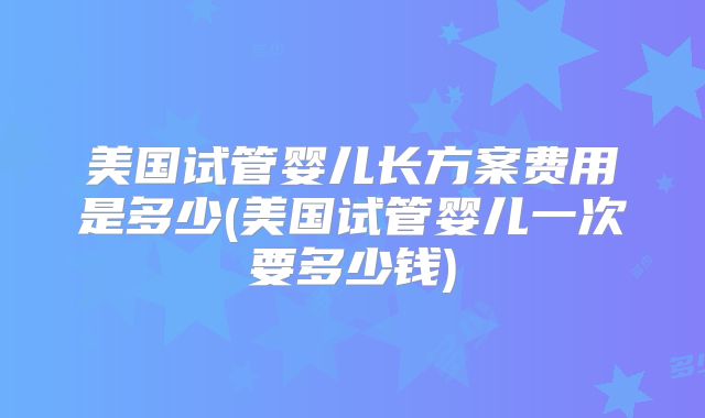 美国试管婴儿长方案费用是多少(美国试管婴儿一次要多少钱)