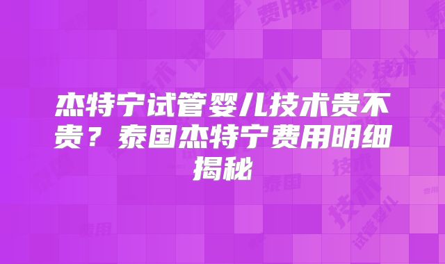 杰特宁试管婴儿技术贵不贵？泰国杰特宁费用明细揭秘