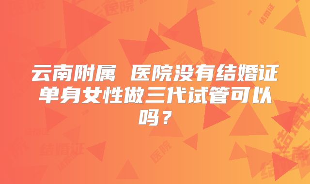 云南附属 医院没有结婚证单身女性做三代试管可以吗？