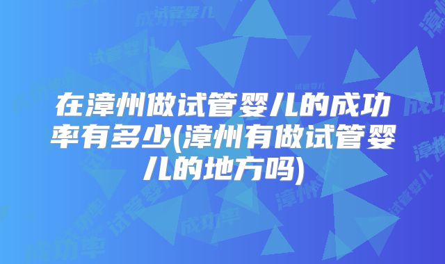 在漳州做试管婴儿的成功率有多少(漳州有做试管婴儿的地方吗)