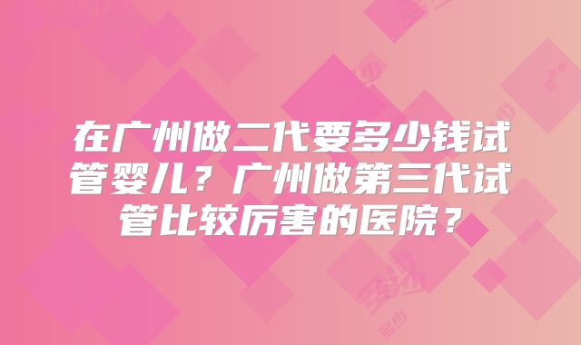 在广州做二代要多少钱试管婴儿？广州做第三代试管比较厉害的医院？