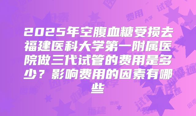2025年空腹血糖受损去福建医科大学第一附属医院做三代试管的费用是多少？影响费用的因素有哪些