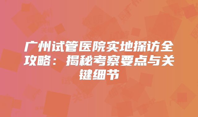 广州试管医院实地探访全攻略:揭秘考察要点与关键细节
