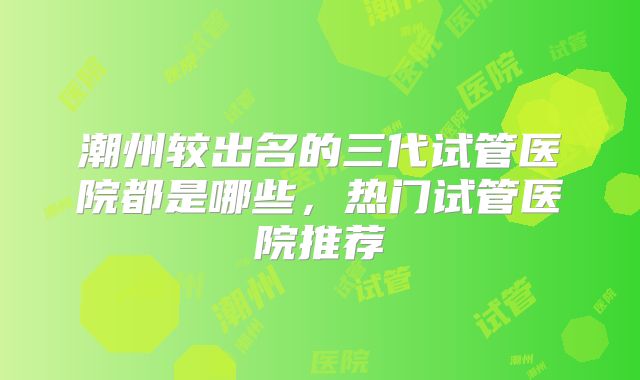 潮州较出名的三代试管医院都是哪些，热门试管医院推荐
