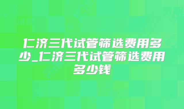 仁济三代试管筛选费用多少_仁济三代试管筛选费用多少钱