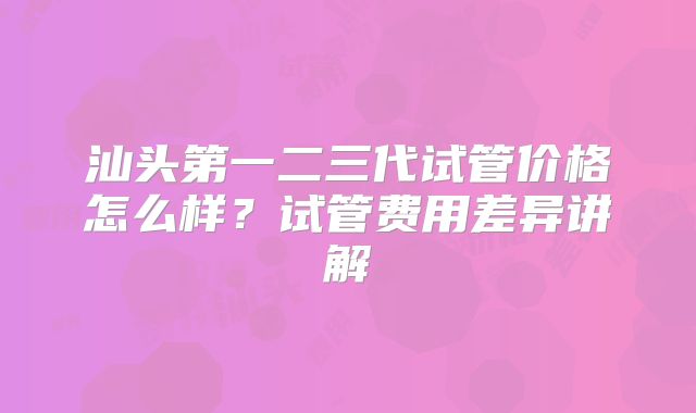 汕头第一二三代试管价格怎么样？试管费用差异讲解