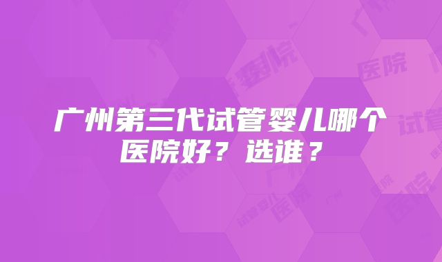 广州第三代试管婴儿哪个医院好?选谁?