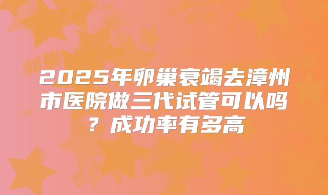 2025年卵巢衰竭去漳州市医院做三代试管可以吗？成功率有多高