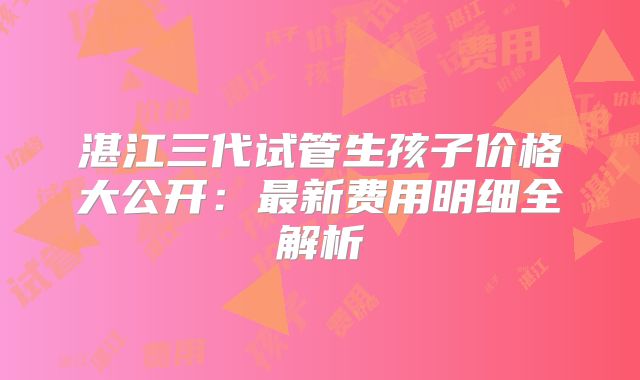 湛江三代试管生孩子价格大公开：最新费用明细全解析