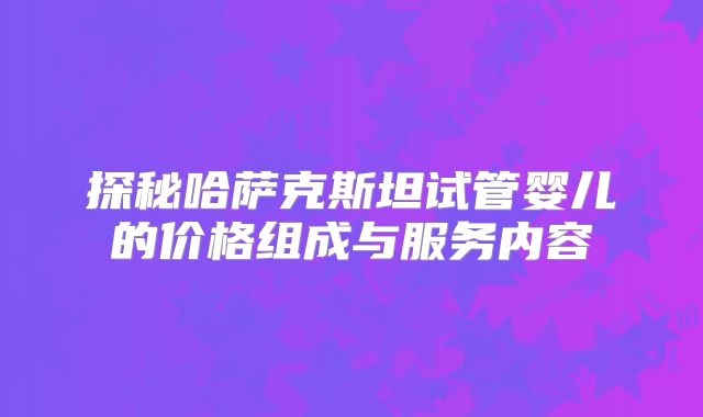 探秘哈萨克斯坦试管婴儿的价格组成与服务内容
