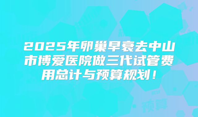 2025年卵巢早衰去中山市博爱医院做三代试管费用总计与预算规划！