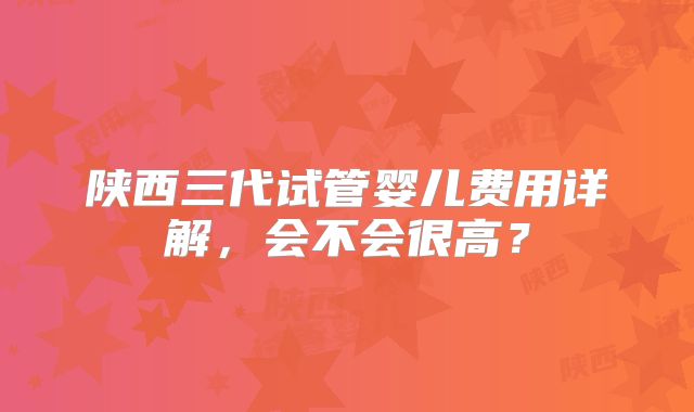 陕西三代试管婴儿费用详解，会不会很高？