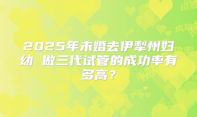 2025年未婚去伊犁州妇幼 做三代试管的成功率有多高?