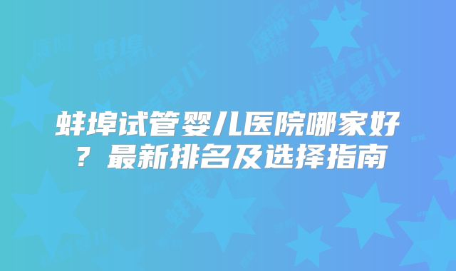 蚌埠试管婴儿医院哪家好？最新排名及选择指南