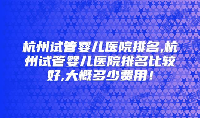杭州试管婴儿医院排名,杭州试管婴儿医院排名比较好,大概多少费用！